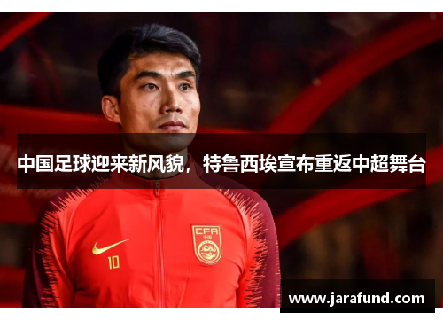 中国足球迎来新风貌，特鲁西埃宣布重返中超舞台